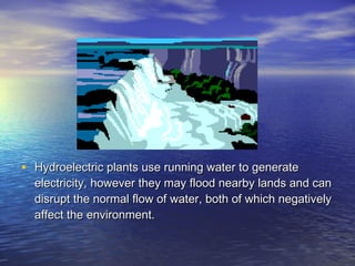 • Hydroelectric plants use running water to generate
  electricity, however they may flood nearby lands and can
  disrupt the normal flow of water, both of which negatively
  affect the environment.
 
