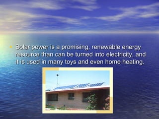 • Solar power is a promising, renewable energy
  resource than can be turned into electricity, and
  it is used in many toys and even home heating.
 