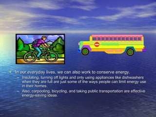 • In our everyday lives, we can also work to conserve energy.
   – Insulating, turning off lights and only using appliances like dishwashers
     when they are full are just some of the ways people can limit energy use
     in their homes.
   – Also, carpooling, bicycling, and taking public transportation are effective
     energy-saving ideas.
 