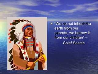 • “We do not inherit the
  earth from our
  parents, we borrow it
  from our children” –
       Chief Seattle
 