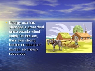 • Energy use has
 changed a great deal
 since people relied
 solely on the sun,
 their own strong
 bodies or beasts of
 burden as energy
 resources.
 