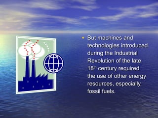 • But machines and
 technologies introduced
 during the Industrial
 Revolution of the late
 18th century required
 the use of other energy
 resources, especially
 fossil fuels.
 