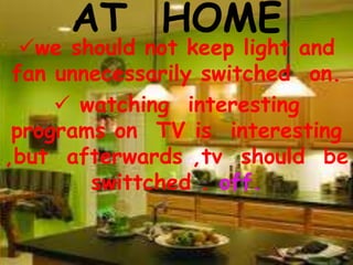 AT HOME
we should not keep light and
fan unnecessarily switched on.
 watching interesting
programs on TV is interesting
,but afterwards ,tv should be
swittched . off.
 