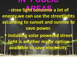 IN PUBLIC
AREAS stree light consume a lot of
energy,we can use the streetlights
according to sunset and sunrise to
save power.
 installing solar powered street
light is another major option
available to save electricity.
 