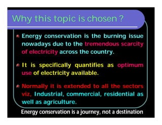 Why this topic is chosen ?
Energy conservation is the burning issue
nowadays due to the tremendous scarcity
of electricity across the country.
It is specifically quantifies as optimum
use of electricity available.
Normally it is extended to all the sectors
viz, Industrial, commercial, residential as
well as agriculture.
Energy conservation is a journey, not a destination
 
