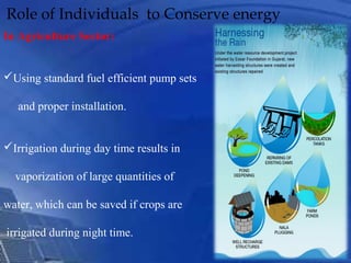 Role of Individuals to Conserve energy
In Agriculture Sector:
Using standard fuel efficient pump sets
and proper installation.
Irrigation during day time results in
vaporization of large quantities of
water, which can be saved if crops are
irrigated during night time.
 
