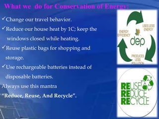 What we do for Conservation of Energy:
Change our travel behavior.
Reduce our house heat by 1C; keep the
windows closed while heating.
Reuse plastic bags for shopping and
storage.
Use rechargeable batteries instead of
disposable batteries.
Always use this mantra
“Reduce, Reuse, And Recycle”.
 