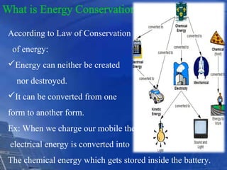 According to Law of Conservation
of energy:
Energy can neither be created
nor destroyed.
It can be converted from one
form to another form.
Ex: When we charge our mobile the
electrical energy is converted into
The chemical energy which gets stored inside the battery.
 