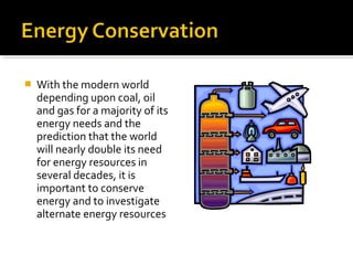  With the modern world
depending upon coal, oil
and gas for a majority of its
energy needs and the
prediction that the world
will nearly double its need
for energy resources in
several decades, it is
important to conserve
energy and to investigate
alternate energy resources
 