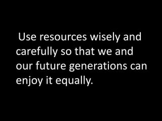 Use resources wisely and
carefully so that we and
our future generations can
enjoy it equally.
 