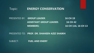 Topic: ENERGY CONSERVATION
PRESENTED BY: GROUP LEADER: 16 CH 19
ASSISTANT GROUP LEADER: 16 CH 42
MEMBERS: 16 CH 116, 16 CH 13
PRESENTED TO: PROF. DR. SHAHEEN AZIZ SHAIKH
SUBJECT: FUEL AND ENERY
 