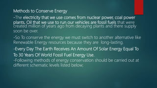 Methods to Conserve Energy
-The electricity that we use comes from nuclear power, coal power
plants, Oil that we use to run our vehicles are fossil fuels that were
created million of years ago from decaying plants and there supply
soon be over.
-So To conserve the energy we must switch to another alternative like
Renewable Energy resources because they are long-lasting.
-Every Day The Earth Receives An Amount Of Solar Energy Equal To
To 30 Years Of World Fossil Fuel Energy Use.
-Following methods of energy conservation should be carried out at
different schematic levels listed below;
 