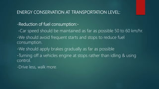 ENERGY CONSERVATION AT TRANSPORTATION LEVEL:
-Reduction of fuel consumption:-
-Car speed should be maintained as far as possible 50 to 60 km/hr.
-We should avoid frequent starts and stops to reduce fuel
consumption.
-We should apply brakes gradually as far as possible
-Turning off a vehicles engine at stops rather than idling & using
control.
-Drive less, walk more.
 