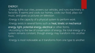 ENERGY:
-Energy lights our cities, powers our vehicles, and runs machinery in
factories. It warms and cools our homes, cooks our food, plays our
music, and gives us pictures on television.
-Energy is the capacity of a physical system to perform work.
-Energy exists in several forms such as heat, kinetic or mechanical
energy, light, potential energy, electrical or other forms.
-According to the law of conservation of energy, the total energy of a
system remains constant, though energy may transform into another
form.
-Energy is most noticeable as it transforms from one type to another.
 