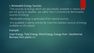 2. Renewable Energy Sources:
-The sources of energy which are abundantly available in nature and
are not going to deplete are called ‘Non Conventional (Renewable)
sources of energy’.
-Renewable energy is generated from natural sources.
-It is available in plenty and by far most the cleanest sources of energy
available on this planet.
Example:
Solar Energy, Tidal Energy, Wind Energy, Energy from Geothermal,
Biomass from plants etc.
 