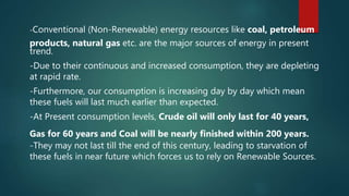-Conventional (Non-Renewable) energy resources like coal, petroleum
products, natural gas etc. are the major sources of energy in present
trend.
-Due to their continuous and increased consumption, they are depleting
at rapid rate.
-Furthermore, our consumption is increasing day by day which mean
these fuels will last much earlier than expected.
-At Present consumption levels, Crude oil will only last for 40 years,
Gas for 60 years and Coal will be nearly finished within 200 years.
-They may not last till the end of this century, leading to starvation of
these fuels in near future which forces us to rely on Renewable Sources.
 