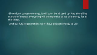 -If we don’t conserve energy, it will soon be all used up. And there’ll be
scarcity of energy, everything will be expensive as we use energy for all
the things.
-And our future generations won’t have enough energy to use.
 