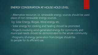 ENERGY CONSERVATION AT HOUSE HOLD LEVEL:
- Alternative resources i.e. renewable energy sources should be used
place of non-renewable energy sources.
Eg: Solar Energy, Biogas, Wind energy etc.
- Solar energy for cooking and heating should be promoted.
- Projects involving wind-generated energy for community and
municipal needs should be demonstrated to the whole community.
-Programs of energy generation from biogas should be
to people for its efficient use.
 