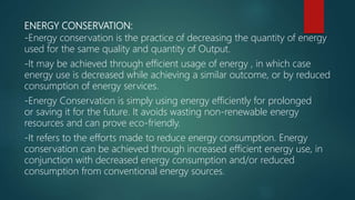 ENERGY CONSERVATION:
-Energy conservation is the practice of decreasing the quantity of energy
used for the same quality and quantity of Output.
-It may be achieved through efficient usage of energy , in which case
energy use is decreased while achieving a similar outcome, or by reduced
consumption of energy services.
-Energy Conservation is simply using energy efficiently for prolonged
or saving it for the future. It avoids wasting non-renewable energy
resources and can prove eco-friendly.
-It refers to the efforts made to reduce energy consumption. Energy
conservation can be achieved through increased efficient energy use, in
conjunction with decreased energy consumption and/or reduced
consumption from conventional energy sources.
 