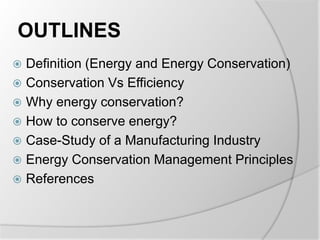 OUTLINES
 Definition (Energy and Energy Conservation)
 Conservation Vs Efficiency
 Why energy conservation?
 How to conserve energy?
 Case-Study of a Manufacturing Industry
 Energy Conservation Management Principles
 References
 