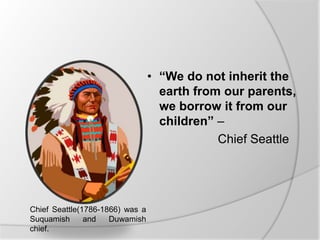 • “We do not inherit the
earth from our parents,
we borrow it from our
children” –
Chief Seattle
Chief Seattle(1786-1866) was a
Suquamish and Duwamish
chief.
 