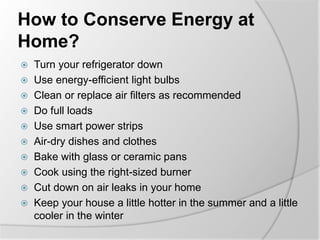 How to Conserve Energy at
Home?
 Turn your refrigerator down
 Use energy-efficient light bulbs
 Clean or replace air filters as recommended
 Do full loads
 Use smart power strips
 Air-dry dishes and clothes
 Bake with glass or ceramic pans
 Cook using the right-sized burner
 Cut down on air leaks in your home
 Keep your house a little hotter in the summer and a little
cooler in the winter
 