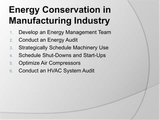 Energy Conservation in
Manufacturing Industry
1. Develop an Energy Management Team
2. Conduct an Energy Audit
3. Strategically Schedule Machinery Use
4. Schedule Shut-Downs and Start-Ups
5. Optimize Air Compressors
6. Conduct an HVAC System Audit
 