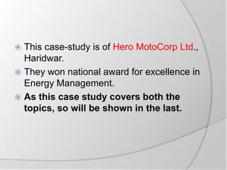  This case-study is of Hero MotoCorp Ltd.,
Haridwar.
 They won national award for excellence in
Energy Management.
 As this case study covers both the
topics, so will be shown in the last.
 