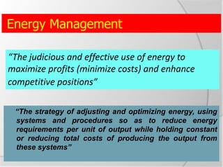 Energy Management
“The strategy of adjusting and optimizing energy, using
systems and procedures so as to reduce energy
requirements per unit of output while holding constant
or reducing total costs of producing the output from
these systems”
“The judicious and effective use of energy to
maximize profits (minimize costs) and enhance
competitive positions”
 