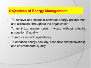 Objectives of Energy Management
 To achieve and maintain optimum energy procurement
and utilization, throughout the organization
 To minimize energy costs / waste without affecting
production & quality
 To reduce import dependency
 To enhance energy security, economic competitiveness,
and environmental quality
 
