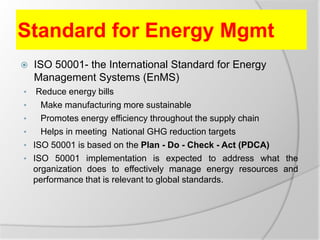 Standard for Energy Mgmt
 ISO 50001- the International Standard for Energy
Management Systems (EnMS)
• Reduce energy bills
• Make manufacturing more sustainable
• Promotes energy efficiency throughout the supply chain
• Helps in meeting National GHG reduction targets
• ISO 50001 is based on the Plan - Do - Check - Act (PDCA)
• ISO 50001 implementation is expected to address what the
organization does to effectively manage energy resources and
performance that is relevant to global standards.
 