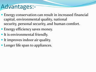 Advantages:-
 Energy conservation can result in increased financial
capital, environmental quality, national
security, personal security, and human comfort.
 Energy efficiency saves money.
 It is environmental friendly.
 It improves indoor air quality.
 Longer life span to appliances.
 