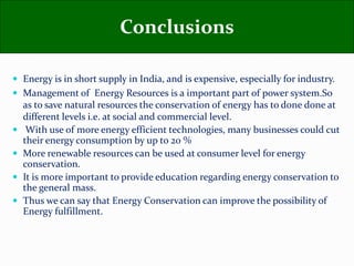  Energy is in short supply in India, and is expensive, especially for industry.
 Management of Energy Resources is a important part of power system.So
as to save natural resources the conservation of energy has to done done at
different levels i.e. at social and commercial level.
 With use of more energy efficient technologies, many businesses could cut
their energy consumption by up to 20 %
 More renewable resources can be used at consumer level for energy
conservation.
 It is more important to provide education regarding energy conservation to
the general mass.
 Thus we can say that Energy Conservation can improve the possibility of
Energy fulfillment.
Conclusions
 