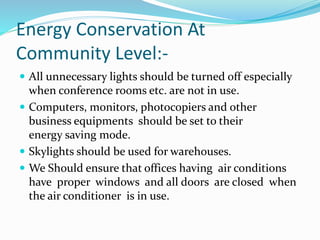 Energy Conservation At
Community Level:-
 All unnecessary lights should be turned off especially
when conference rooms etc. are not in use.
 Computers, monitors, photocopiers and other
business equipments should be set to their
energy saving mode.
 Skylights should be used for warehouses.
 We Should ensure that offices having air conditions
have proper windows and all doors are closed when
the air conditioner is in use.
 