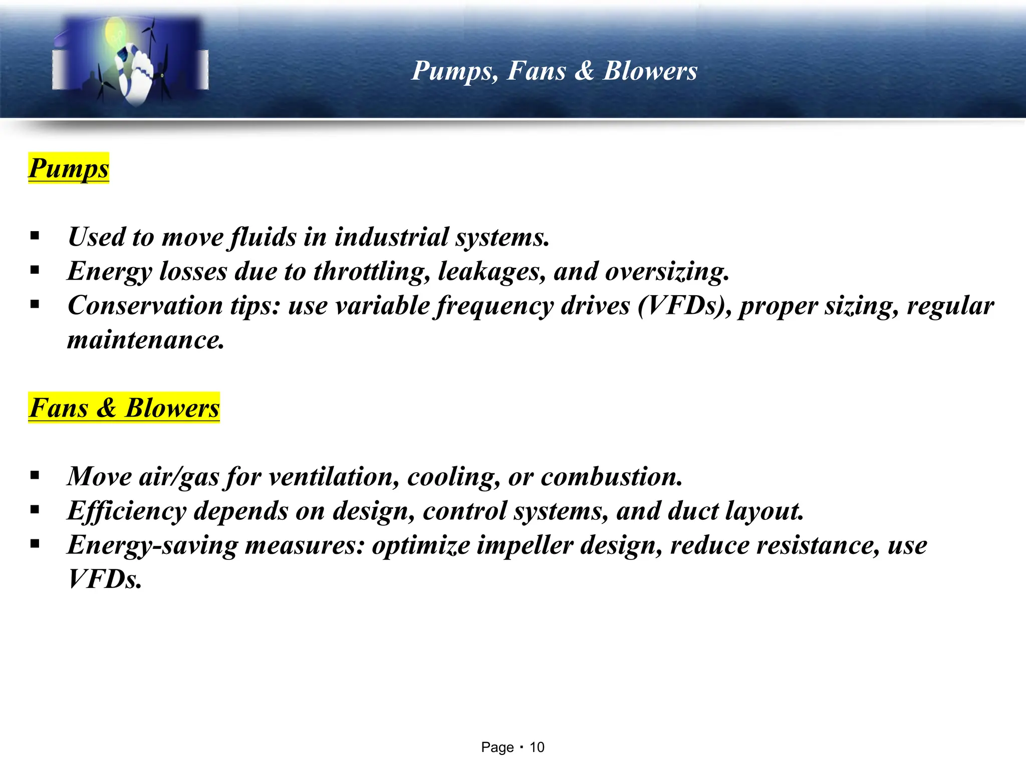 Page 10
LOGO Pumps, Fans & Blowers
Pumps
▪ Used to move fluids in industrial systems.
▪ Energy losses due to throttling, leakages, and oversizing.
▪ Conservation tips: use variable frequency drives (VFDs), proper sizing, regular
maintenance.
Fans & Blowers
▪ Move air/gas for ventilation, cooling, or combustion.
▪ Efficiency depends on design, control systems, and duct layout.
▪ Energy-saving measures: optimize impeller design, reduce resistance, use
VFDs.
 