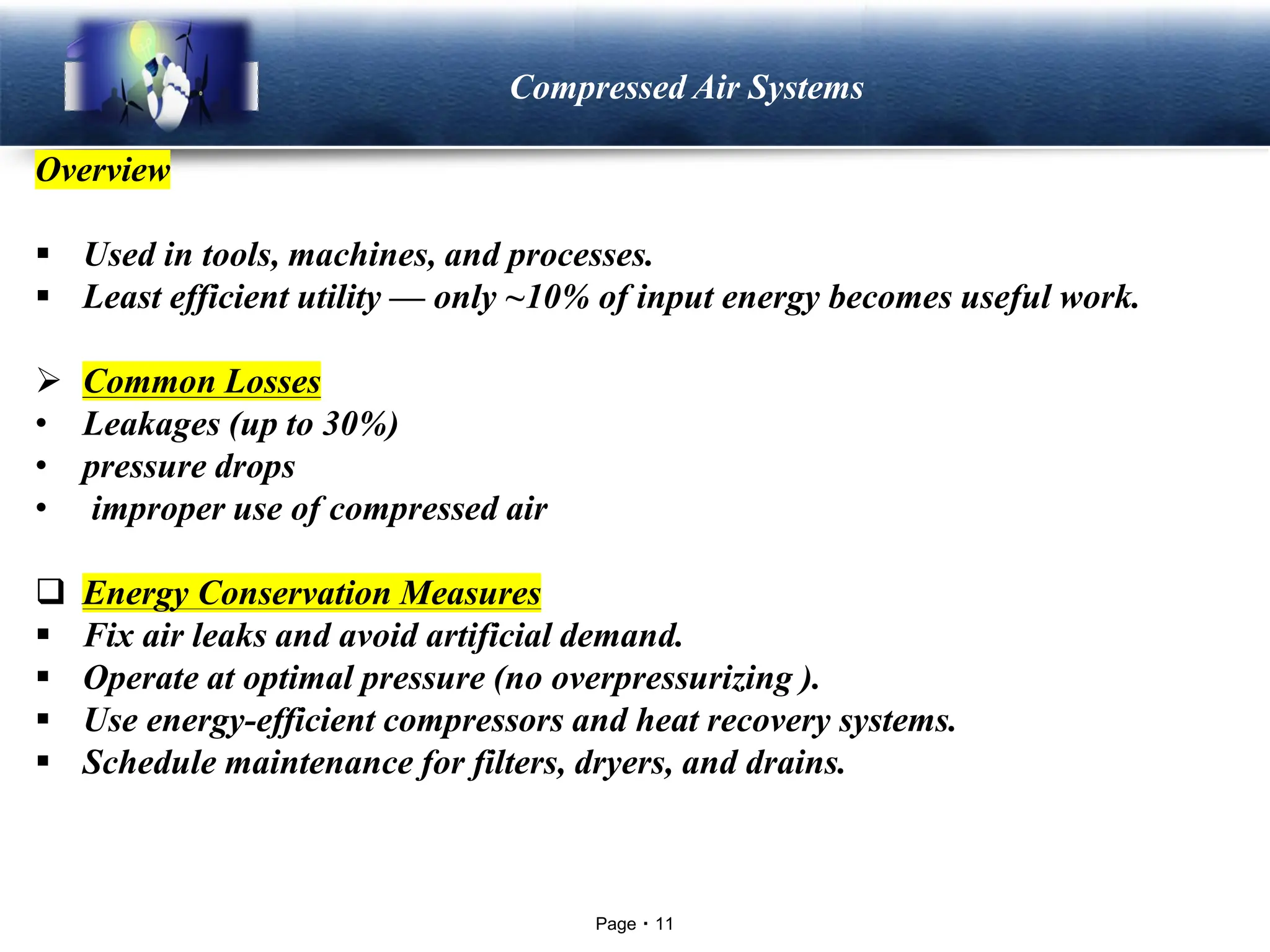 Page 11
LOGO Compressed Air Systems
Overview
▪ Used in tools, machines, and processes.
▪ Least efficient utility — only ~10% of input energy becomes useful work.
➢ Common Losses
• Leakages (up to 30%)
• pressure drops
• improper use of compressed air
❑ Energy Conservation Measures
▪ Fix air leaks and avoid artificial demand.
▪ Operate at optimal pressure (no overpressurizing ).
▪ Use energy-efficient compressors and heat recovery systems.
▪ Schedule maintenance for filters, dryers, and drains.
 