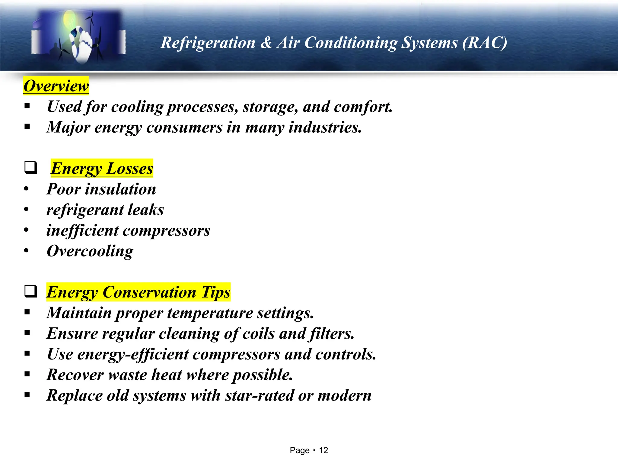 Page 12
LOGO Refrigeration & Air Conditioning Systems (RAC)
Overview
▪ Used for cooling processes, storage, and comfort.
▪ Major energy consumers in many industries.
❑ Energy Losses
• Poor insulation
• refrigerant leaks
• inefficient compressors
• Overcooling
❑ Energy Conservation Tips
▪ Maintain proper temperature settings.
▪ Ensure regular cleaning of coils and filters.
▪ Use energy-efficient compressors and controls.
▪ Recover waste heat where possible.
▪ Replace old systems with star-rated or modern high-efficiency units.
 