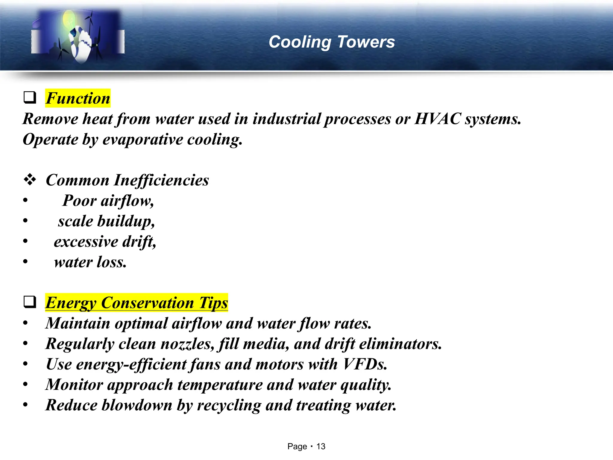 Page 13
LOGO Cooling Towers
❑ Function
Remove heat from water used in industrial processes or HVAC systems.
Operate by evaporative cooling.
❖ Common Inefficiencies
• Poor airflow,
• scale buildup,
• excessive drift,
• water loss.
❑ Energy Conservation Tips
• Maintain optimal airflow and water flow rates.
• Regularly clean nozzles, fill media, and drift eliminators.
• Use energy-efficient fans and motors with VFDs.
• Monitor approach temperature and water quality.
• Reduce blowdown by recycling and treating water.
 