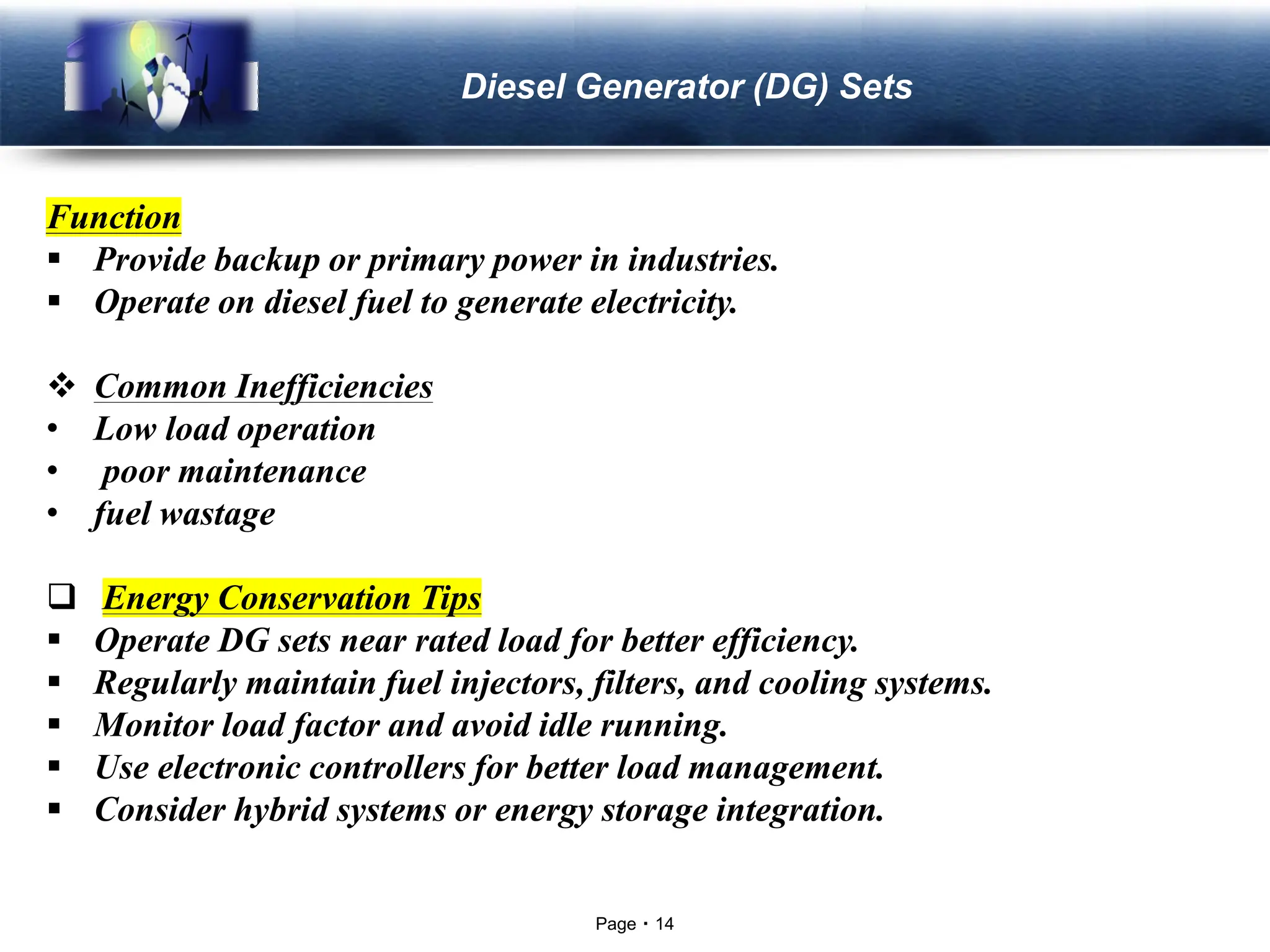 Page 14
LOGO Diesel Generator (DG) Sets
Function
▪ Provide backup or primary power in industries.
▪ Operate on diesel fuel to generate electricity.
❖ Common Inefficiencies
• Low load operation
• poor maintenance
• fuel wastage
❑ Energy Conservation Tips
▪ Operate DG sets near rated load for better efficiency.
▪ Regularly maintain fuel injectors, filters, and cooling systems.
▪ Monitor load factor and avoid idle running.
▪ Use electronic controllers for better load management.
▪ Consider hybrid systems or energy storage integration.
 