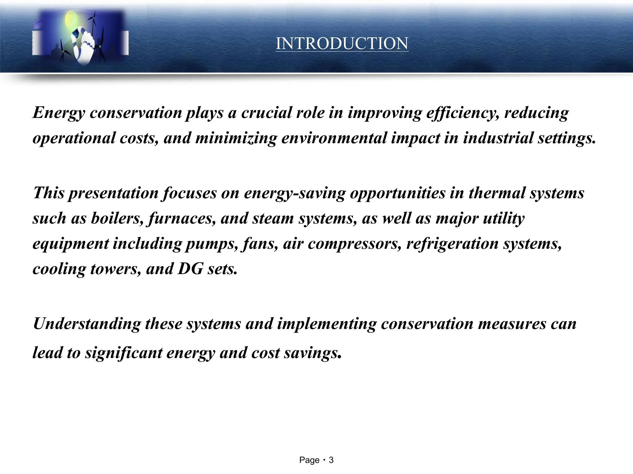 Page 3
LOGO INTRODUCTION
Energy conservation plays a crucial role in improving efficiency, reducing
operational costs, and minimizing environmental impact in industrial settings.
This presentation focuses on energy-saving opportunities in thermal systems
such as boilers, furnaces, and steam systems, as well as major utility
equipment including pumps, fans, air compressors, refrigeration systems,
cooling towers, and DG sets.
Understanding these systems and implementing conservation measures can
lead to significant energy and cost savings.
 