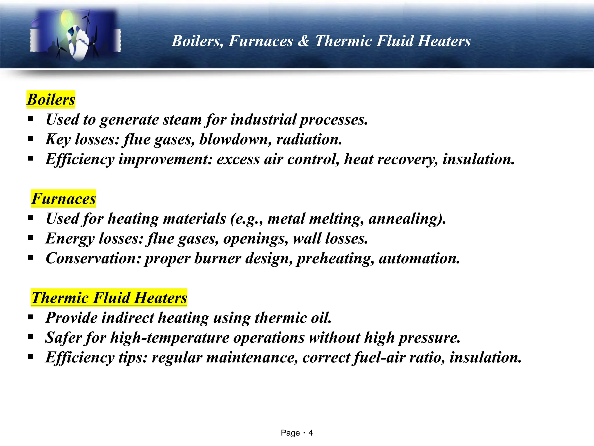 Page 4
LOGO Boilers, Furnaces & Thermic Fluid Heaters
Boilers
▪ Used to generate steam for industrial processes.
▪ Key losses: flue gases, blowdown, radiation.
▪ Efficiency improvement: excess air control, heat recovery, insulation.
Furnaces
▪ Used for heating materials (e.g., metal melting, annealing).
▪ Energy losses: flue gases, openings, wall losses.
▪ Conservation: proper burner design, preheating, automation.
Thermic Fluid Heaters
▪ Provide indirect heating using thermic oil.
▪ Safer for high-temperature operations without high pressure.
▪ Efficiency tips: regular maintenance, correct fuel-air ratio, insulation.
 