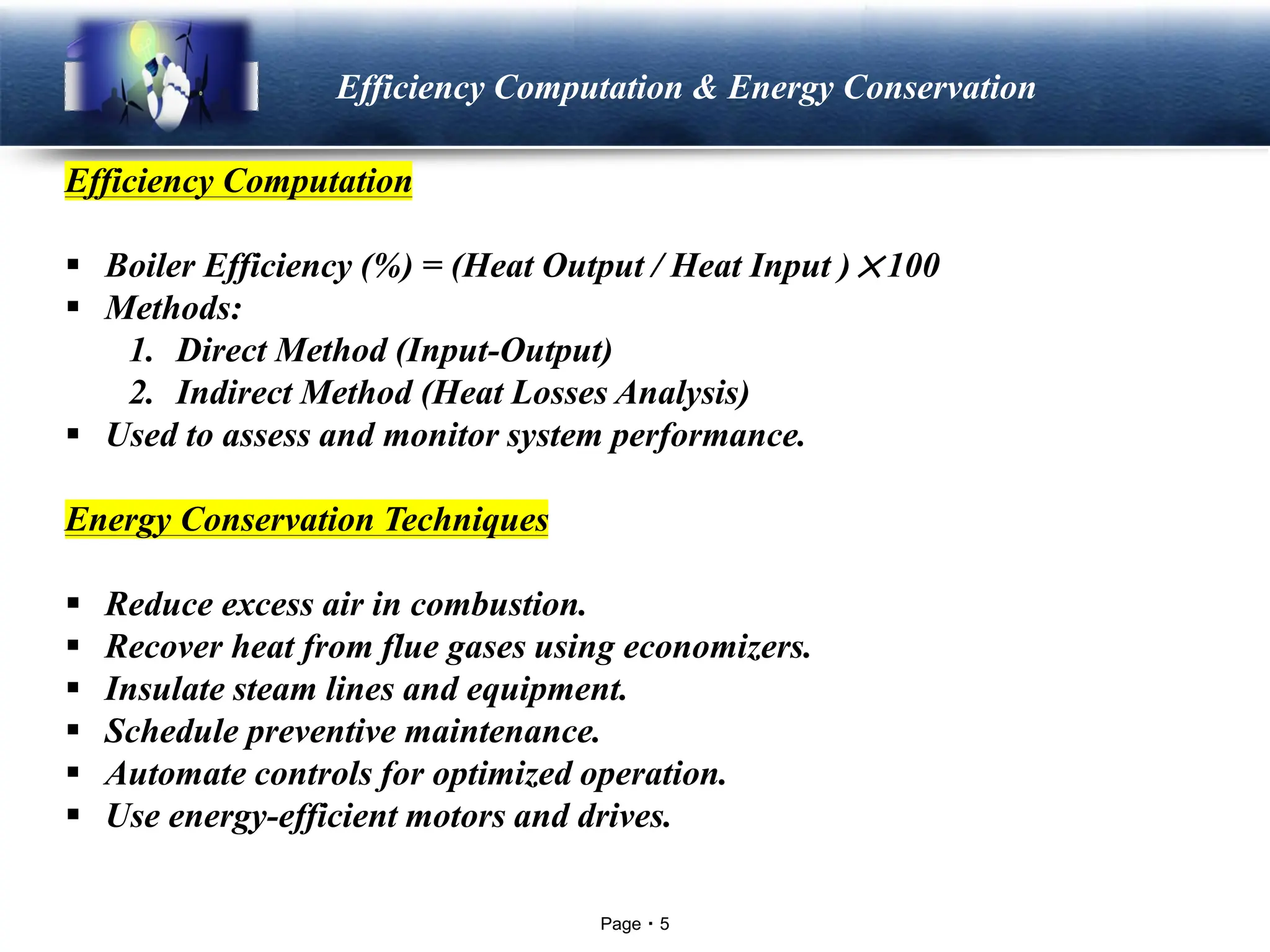 Page 5
LOGO Efficiency Computation & Energy Conservation
Efficiency Computation
▪ Boiler Efficiency (%) = (Heat Output / Heat Input )×100
▪ Methods:
1. Direct Method (Input-Output)
2. Indirect Method (Heat Losses Analysis)
▪ Used to assess and monitor system performance.
Energy Conservation Techniques
▪ Reduce excess air in combustion.
▪ Recover heat from flue gases using economizers.
▪ Insulate steam lines and equipment.
▪ Schedule preventive maintenance.
▪ Automate controls for optimized operation.
▪ Use energy-efficient motors and drives.
 