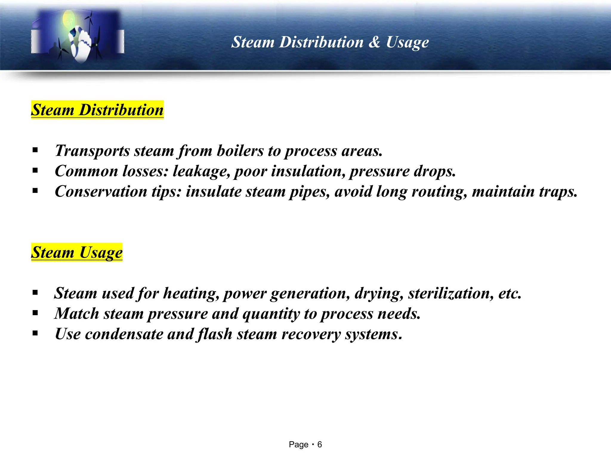Page 6
LOGO Steam Distribution & Usage
Steam Distribution
▪ Transports steam from boilers to process areas.
▪ Common losses: leakage, poor insulation, pressure drops.
▪ Conservation tips: insulate steam pipes, avoid long routing, maintain traps.
Steam Usage
▪ Steam used for heating, power generation, drying, sterilization, etc.
▪ Match steam pressure and quantity to process needs.
▪ Use condensate and flash steam recovery systems.
 