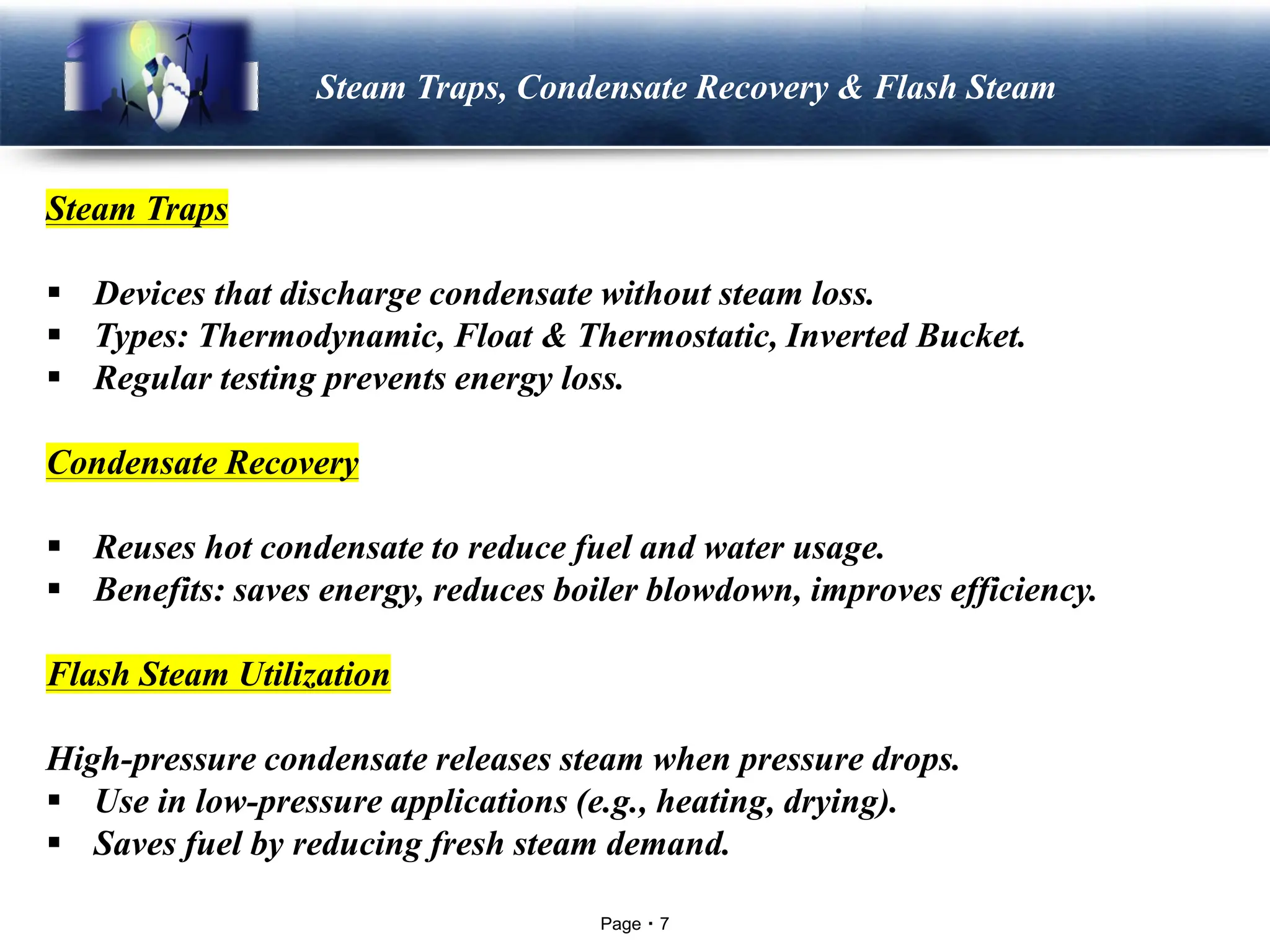 Page 7
LOGO Steam Traps, Condensate Recovery & Flash Steam
Steam Traps
▪ Devices that discharge condensate without steam loss.
▪ Types: Thermodynamic, Float & Thermostatic, Inverted Bucket.
▪ Regular testing prevents energy loss.
Condensate Recovery
▪ Reuses hot condensate to reduce fuel and water usage.
▪ Benefits: saves energy, reduces boiler blowdown, improves efficiency.
Flash Steam Utilization
High-pressure condensate releases steam when pressure drops.
▪ Use in low-pressure applications (e.g., heating, drying).
▪ Saves fuel by reducing fresh steam demand.
 