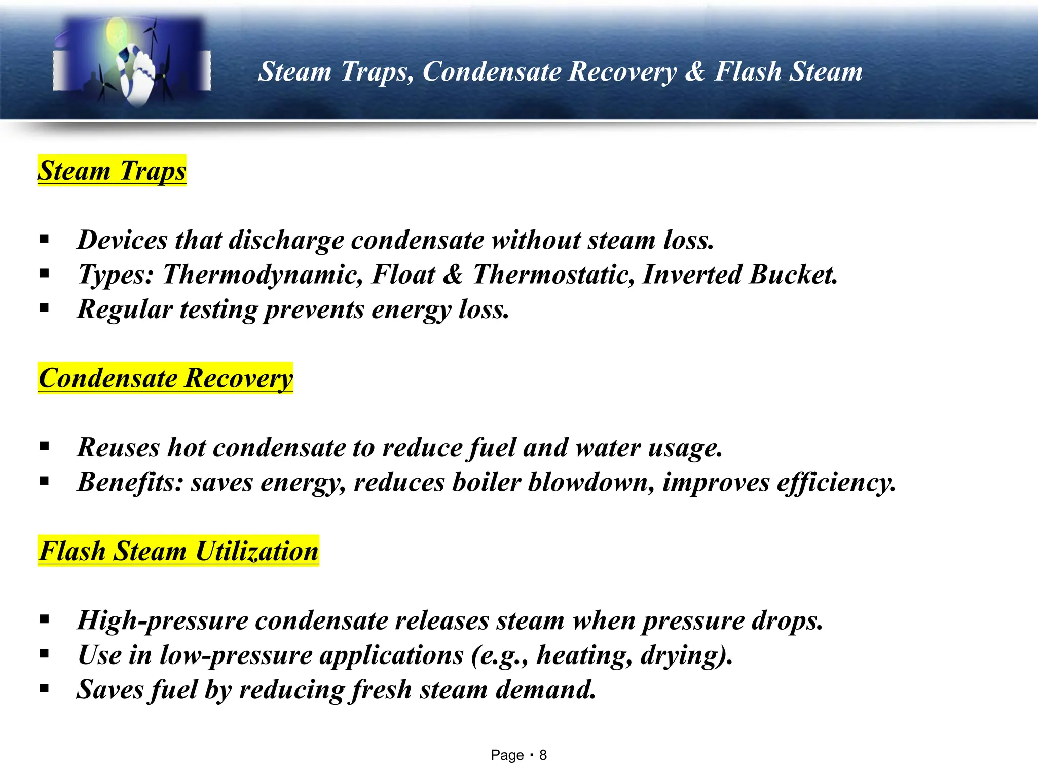 Page 8
LOGO Steam Traps, Condensate Recovery & Flash Steam
Steam Traps
▪ Devices that discharge condensate without steam loss.
▪ Types: Thermodynamic, Float & Thermostatic, Inverted Bucket.
▪ Regular testing prevents energy loss.
Condensate Recovery
▪ Reuses hot condensate to reduce fuel and water usage.
▪ Benefits: saves energy, reduces boiler blowdown, improves efficiency.
Flash Steam Utilization
▪ High-pressure condensate releases steam when pressure drops.
▪ Use in low-pressure applications (e.g., heating, drying).
▪ Saves fuel by reducing fresh steam demand.
 