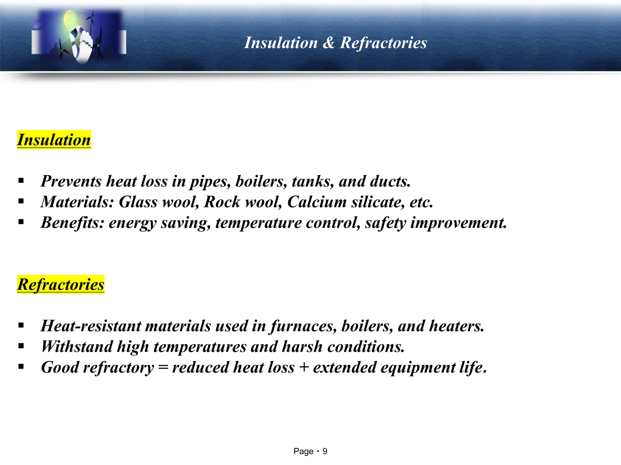 Page 9
LOGO Insulation & Refractories
Insulation
▪ Prevents heat loss in pipes, boilers, tanks, and ducts.
▪ Materials: Glass wool, Rock wool, Calcium silicate, etc.
▪ Benefits: energy saving, temperature control, safety improvement.
Refractories
▪ Heat-resistant materials used in furnaces, boilers, and heaters.
▪ Withstand high temperatures and harsh conditions.
▪ Good refractory = reduced heat loss + extended equipment life.
 