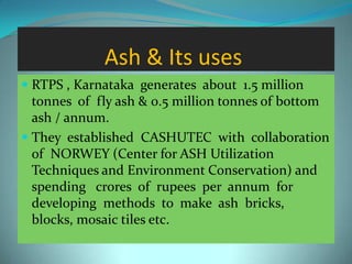 Ash & Its uses
 RTPS , Karnataka generates about 1.5 million
tonnes of fly ash & 0.5 million tonnes of bottom
ash / annum.
 They established CASHUTEC with collaboration
of NORWEY (Center for ASH Utilization
Techniques and Environment Conservation) and
spending crores of rupees per annum for
developing methods to make ash bricks,
blocks, mosaic tiles etc.
 