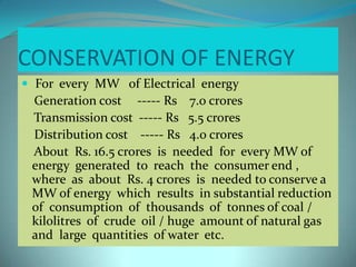 CONSERVATION OF ENERGY
 For every MW of Electrical energy
Generation cost ----- Rs 7.0 crores
Transmission cost ----- Rs 5.5 crores
Distribution cost ----- Rs 4.0 crores
About Rs. 16.5 crores is needed for every MW of
energy generated to reach the consumer end ,
where as about Rs. 4 crores is needed to conserve a
MW of energy which results in substantial reduction
of consumption of thousands of tonnes of coal /
kilolitres of crude oil / huge amount of natural gas
and large quantities of water etc.
 