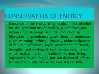 CONSERVATION OF ENERGY
 Conservation of energy thus results in lot of relief
for the governments financially & improves our
nation’s fuel & energy security , reduction in
liberation of greenhouse gases there by minimizes
global warming , which ultimately reduces chances
of depletion of Ozone layer , occurrence of floods,
droughts and ecological balance can be achieved
which makes life comfortable for various living
organisms. So ,we should put our dedicated efforts
to conserve electricity where ever it is possible .
 