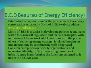 B.E.E(Beaurau of Energy Efficiency)
 Established on 1-3-2002 under the provisions of the energy
conservation act 2001 by Govt. of India (website address:
www.bee_india.nic.in).
 Motto of BEE is to assist in developing policies & strategies
with a focus on self regulation and market principles with
in the overall frame work of E.C.Act 2001 with the prime
object of reducing energy wastage & related burden on
Indian economy by coordinating with designated
Consumers, reputed agencies & organizations and
recognize, identify, utilize the existing resources &
infrastructure in performing the functions assigned to it
under the E.C.Act 2001.
 